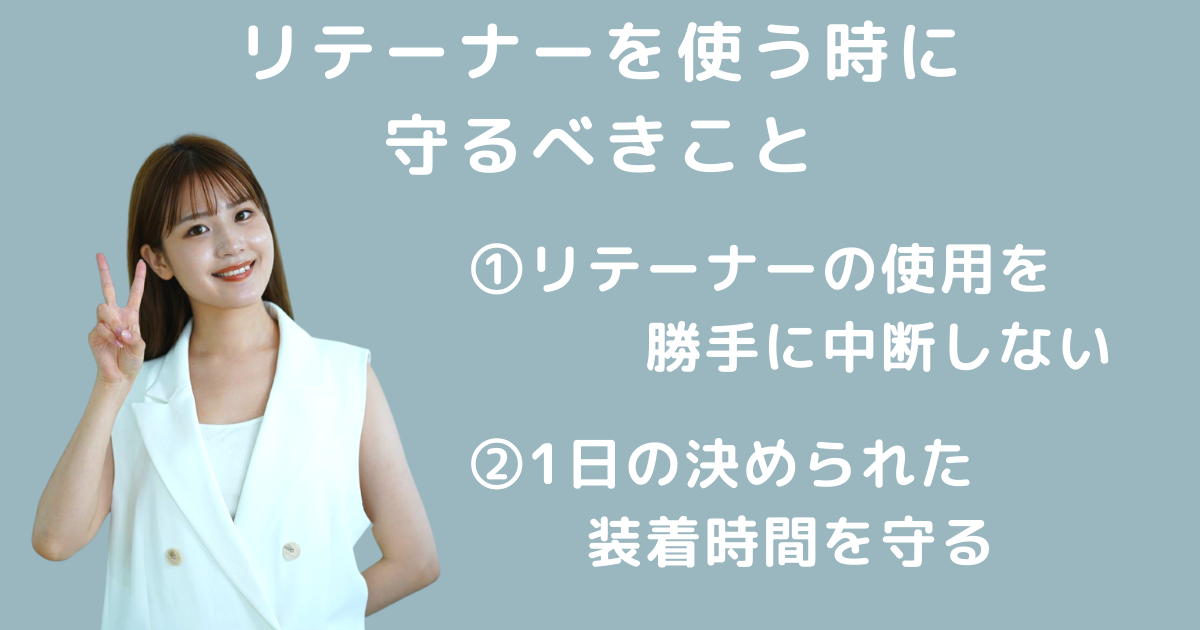 リテーナーを使う時に守るべきこと ①リテーナーの使用を勝手に中断しない ②1日の決められた装着時間を守る