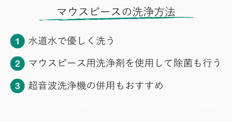 マウスピースの洗浄方法 1.水道水で優しく洗う 2.マウスピース用洗浄剤を併用して除菌も行う 3.超音波洗浄機の併用もおすすめ