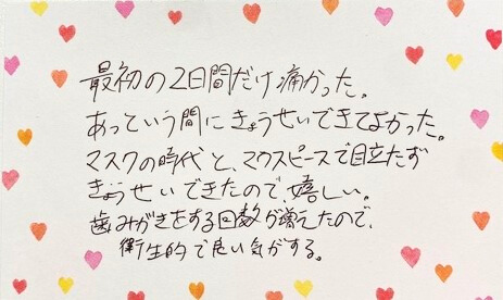 マウスピース矯正hanaraviで治療した患者の声。「最初の2日間だけ痛かった。あっという間に矯正できてよかった。マスクの時代と、マウスピース矯正で目立たず矯正できたので嬉しい。歯磨きする回数が増えたので衛生的で良い気がする」